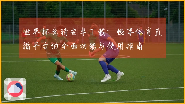世界杯竞猜安卓下载：畅享体育直播平台的全面功能与使用指南