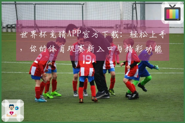 世界杯竞猜APP官方下载：轻松上手，你的体育观赛新入口与精彩功能全解析