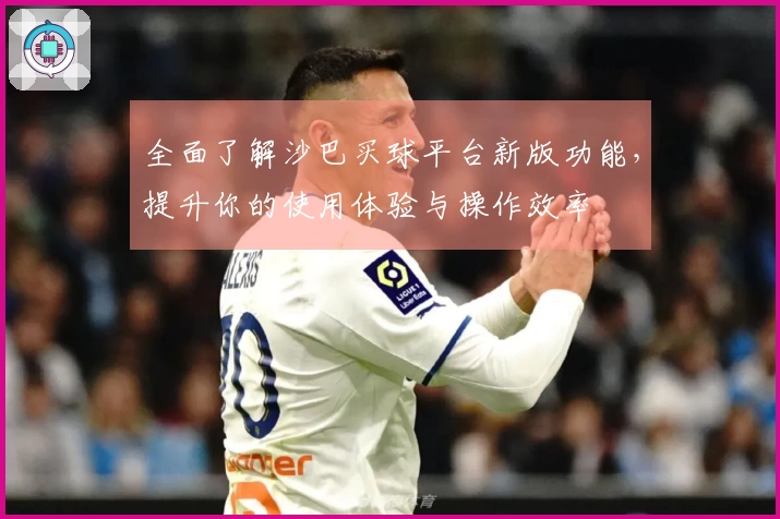 全面了解沙巴买球平台新版功能，提升你的使用体验与操作效率