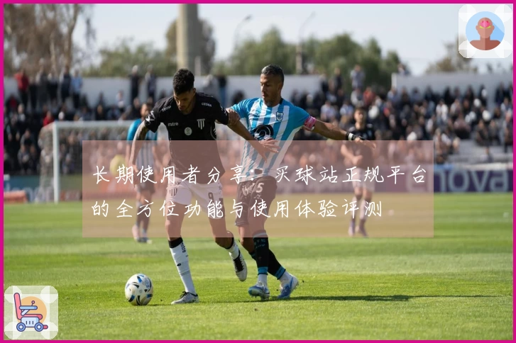 长期使用者分享：买球站正规平台的全方位功能与使用体验评测